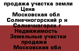 продажа участка земли › Цена ­ 750 000 - Московская обл., Солнечногорский р-н, Солнечногорск г. Недвижимость » Земельные участки продажа   . Московская обл.